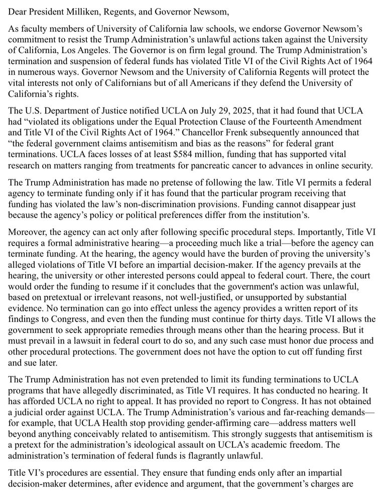 Dear President Milliken, Regents, and Governor Newsom,
As faculty members of University of California law schools, we endorse Governor Newsom's commitment to resist the Trump Administration's unlawful actions taken against the University of California, Los Angeles. The Governor is on firm legal ground. The Trump Administration's termination and suspension of federal funds has violated Title VI of the Civil Rights Act of 1964 in numerous ways. Governor Newsom and the University of California Regents will protect the vital interests not only of Californians but of all Americans if they defend the University of California's rights.
The U.S. Department of Justice notified UCLA on July 29, 2025, that it had found that UCLA had "violated its obligations under the Equal Protection Clause of the Fourteenth Amendment and Title VI of the Civil Rights Act of 1964." Chancellor Frenk subsequently announced that
"the federal government claims antisemitism and bias as the reasons" for federal grant terminations. UCLA faces losses of at least $584 million, funding that has supported vital research on matters ranging from treatments for pancreatic cancer to advances in online security.
The Trump Administration has made no pretense of following the law. Title VI permits a federal agency to terminate funding only if it has found that the particular program receiving that funding has violated the law's non-discrimination provisions. Funding cannot disappear just because the agency's policy or political preferences differ from the institution's.
Moreover, the agency can act only after following specific procedural steps. Importantly, Title VI requires a formal administrative hearing—a proceeding much like a trial-before the agency can terminate funding. At the hearing, the agency would have the burden of proving the university's alleged violations of Title VI before an impartial decision-maker. If the agency prevails at the hearing, the university or other interested persons could appea…