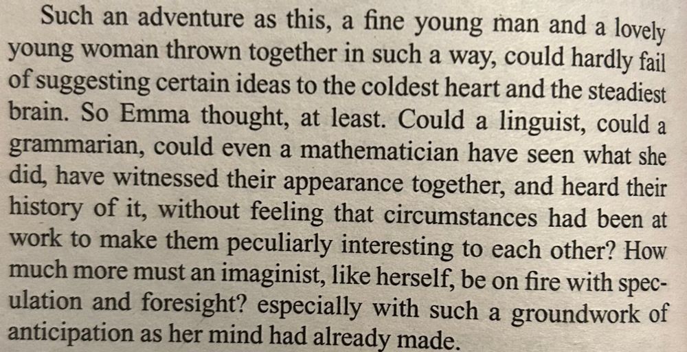 Picture of a paragraph from Emma by Jane Austen. It reads: "Such an adventure as this, a fine young man and a lovely young woman thrown together in such a way, could hardly fail of suggesting certain ideas to the coldest heart and the steadiest brain. So Emma thought, at least. Could a linguist, could a grammarian, could even a mathematician have seen what she did, have witnessed their appearance together, and heard their history of it, without feeling that circumstances had been at work to make them peculiarly interesting to each other? How much more must an imaginist, like herself, be on fire with speculation and foresight? especially with such a groundwork of anticipation as her mind had already made."