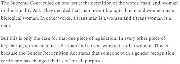 The Supreme Court ruled on one issue: the definition of the words 'man' and 'woman' in the Equality Act. They decided that man meant biological man and women meant biological woman. In other words, a trans man is a woman and a trans woman is a man.

But this is only the case for that one piece of legislation. In every other piece of legislation, a trans man is still a man and a trans woman is still a woman. This is because the Gender Recognition Act states that someone with a gender recognition certificate has changed their sex "for all purposes".
