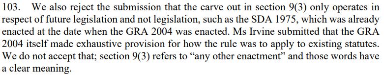 103. We also reject the submission that the carve out in section 9(3) only operates in respect of future legislation and not legislation, such as the SDA 1975, which was already enacted at the date when the GRA 2004 was enacted. Ms Irvine submitted that the GRA 2004 itself made exhaustive provision for how the rule was to apply to existing statutes. We do not accept that; section 9(3) refers to "any other enactment" and those words have a clear meaning.