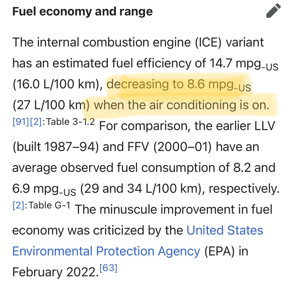 Fuel economy and range
edit
The internal combustion engine (ICE) variant has an estimated fuel efficiency of 14.7 mpg‑US (16.0 L/100 km), decreasing to 8.6 mpg‑US (27 L/100 km) when the air conditioning is on.[91][2]: Table 3-1.2  For comparison, the earlier LLV (built 1987–94) and FFV (2000–01) have an average observed fuel consumption of 8.2 and 6.9 mpg‑US (29 and 34 L/100 km), respectively.[2]: Table G-1  The minuscule improvement in fuel economy was criticized by the United States Environmental Protection Agency (EPA) in February 2022.[63]
