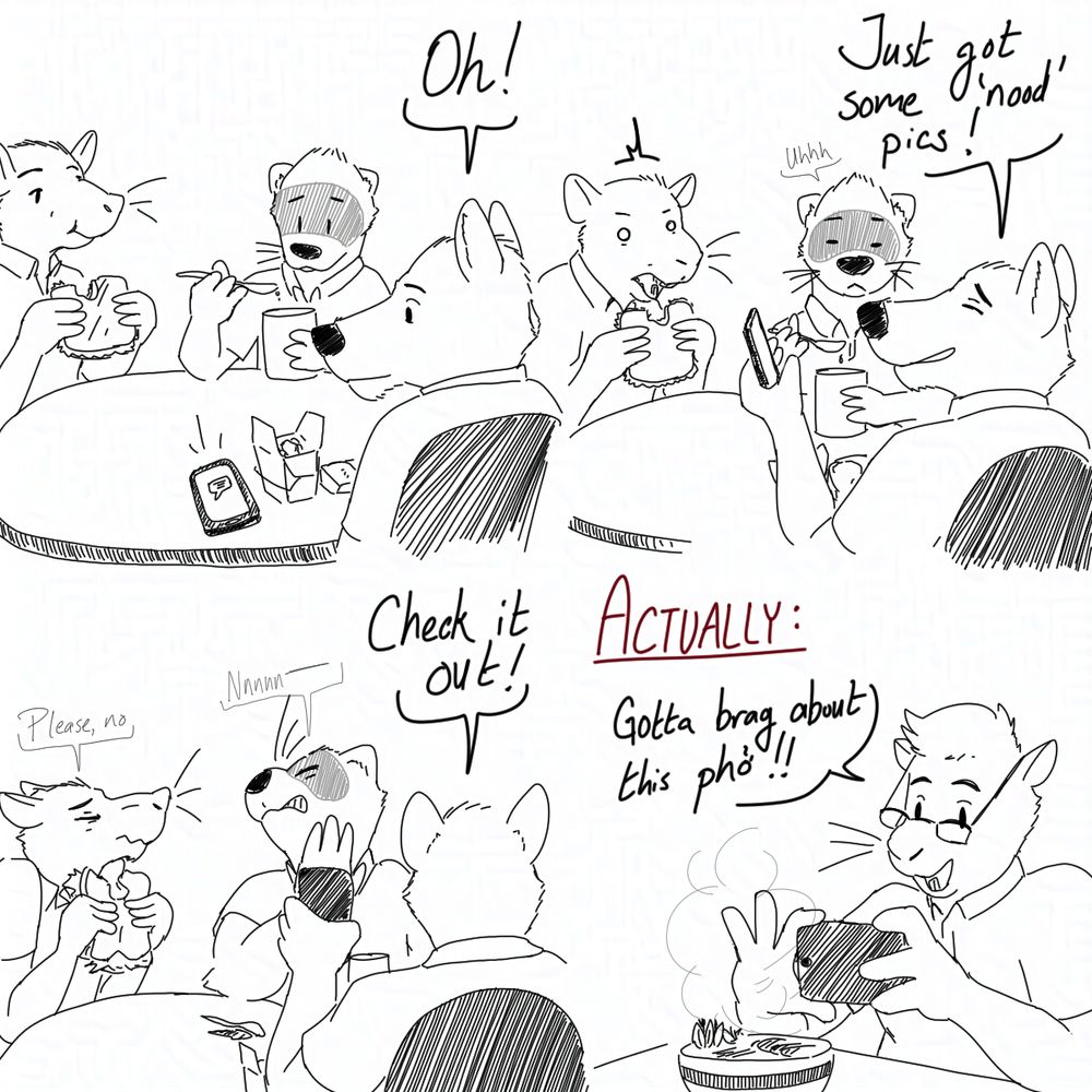 4 panel sequence. From top left:

1: Rat, ferret, and wolf sitting around a table having lunch. The wolf's phone pings and he exclaims, "Oh!"
2: He holds his phone and says "Just got some 'nood' pics!" His lunchmates look shocked.
3: He turns his phone toward them and says "Check it out!" They look away, saying "Please, no" and "Nnn--"
4: With a caption, "ACTUALLY:" A squirrel is taking a photo of a bowl of noodle soup, saying "Gotta brag about this phở!"