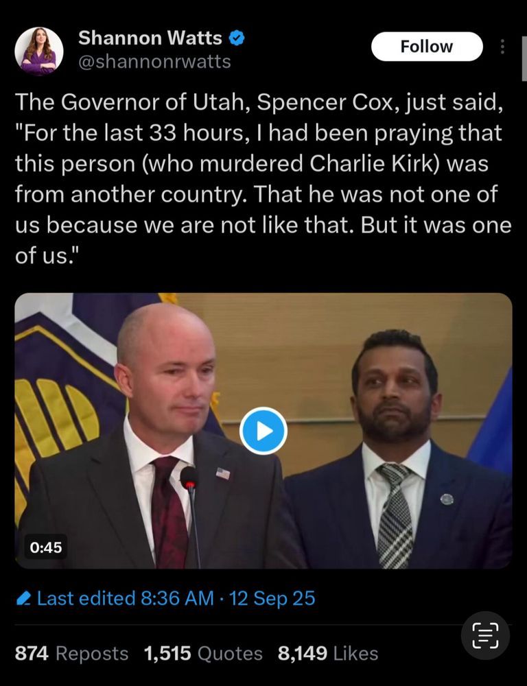 The Governor of Utah, Spencer Cox, just said,
"For the last 33 hours, I had been praying that this person (who murdered Charlie Kirk) was from another country. That he was not one of us because we are not like that. But it was one of us."