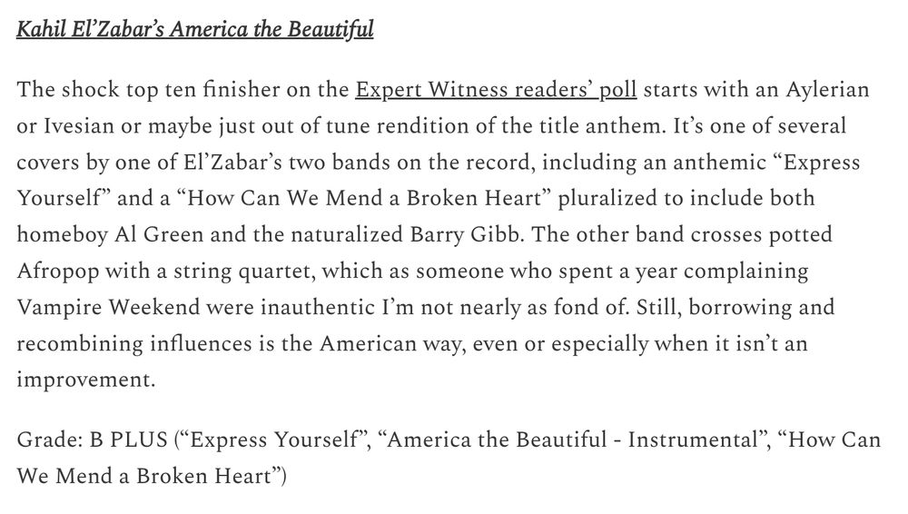 Kahil El’Zabar’s America the Beautiful

The shock top ten finisher on the Expert Witness readers’ poll starts with an Aylerian or Ivesian or maybe just out of tune rendition of the title anthem. It’s one of several covers by one of El’Zabar’s two bands on the record, including an anthemic “Express Yourself” and a “How Can We Mend a Broken Heart” pluralized to include both homeboy Al Green and the naturalized Barry Gibb. The other band crosses potted Afropop with a string quartet, which as someone who spent a year complaining Vampire Weekend were inauthentic I’m not nearly as fond of. Still, borrowing and recombining influences is the American way, even or especially when it isn’t an improvement.

Grade: B PLUS (“Express Yourself”, “America the Beautiful - Instrumental”, “How Can We Mend a Broken Heart”)