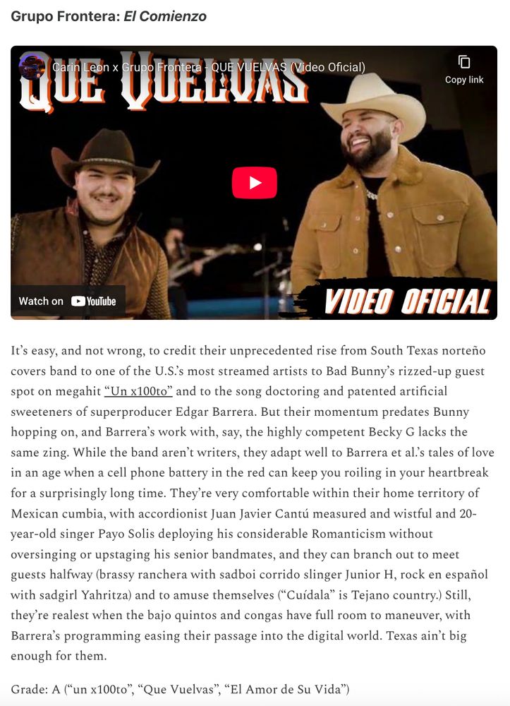Grupo Frontera: El Comienzo

It’s easy, and not wrong, to credit their unprecedented rise from South Texas norteño covers band to one of the U.S.’s most streamed artists to Bad Bunny’s rizzed-up guest spot on megahit “Un x100to” and to the song doctoring and patented artificial sweeteners of superproducer Edgar Barrera. But their momentum predates Bunny hopping on, and Barrera’s work with, say, the highly competent Becky G lacks the same zing. While the band aren’t writers, they adapt well to Barrera et al.’s tales of love in an age when a cell phone battery in the red can keep you roiling in your heartbreak for a surprisingly long time. They’re very comfortable within their home territory of Mexican cumbia, with accordionist Juan Javier Cantú measured and wistful and 20-year-old singer Payo Solis deploying his considerable Romanticism without oversinging or upstaging his senior bandmates, and they can branch out to meet guests halfway (brassy ranchera with sadboi corrido slinger Junior H, rock en español with sadgirl Yahritza) and to amuse themselves (“Cuídala” is Tejano country.) Still, they’re realest when the bajo quintos and congas have full room to maneuver, with Barrera’s programming easing their passage into the digital world. Texas ain’t big enough for them.

Grade: A (“un x100to”, “Que Vuelvas”, “El Amor de Su Vida”)
