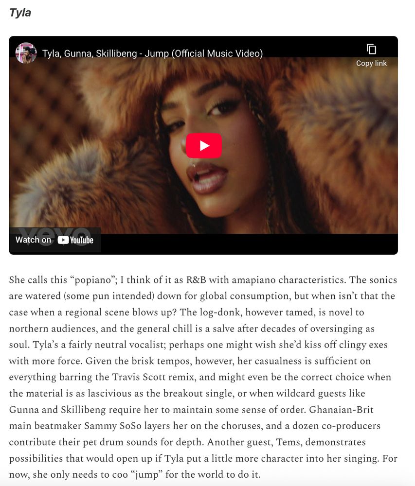 Review of Tyla's self-titled album:

She calls this “popiano”; I think of it as R&B with amapiano characteristics. The sonics are watered (some pun intended) down for global consumption, but when isn’t that the case when a regional scene blows up? The log-donk, however tamed, is novel to northern audiences, and the general chill is a salve after decades of oversinging as soul. Tyla’s a fairly neutral vocalist; perhaps one might wish she’d kiss off clingy exes with more force. Given the brisk tempos, however, her casualness is sufficient on everything barring the Travis Scott remix, and might even be the correct choice when the material is as lascivious as the breakout single, or when wildcard guests like Gunna and Skillibeng require her to maintain some sense of order. Ghanaian-Brit main beatmaker Sammy SoSo layers her on the choruses, and a dozen co-producers contribute their pet drum sounds for depth. Another guest, Tems, demonstrates possibilities that would open up if Tyla put a little more character into her singing. For now, she only needs to coo “jump” for the world to do it.