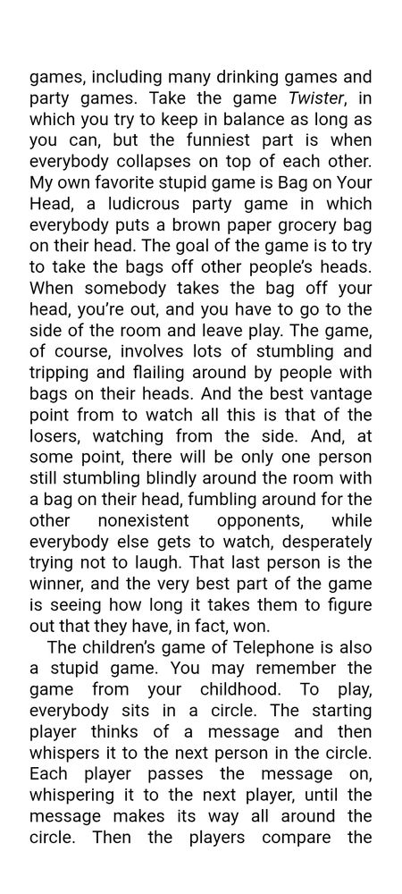 from C. Thi Nguyen, Games: Agency as Art, p. 24. A discussion of "stupid games", such as Twister, Telephone, and Bag on Your Head: "a ludicrios party game in which everybody puts a brown paper grocery bag on their head. The goal of the game is to try to take the bags off other people's heads. When somebody takes the bag off your head, you're out, and you have to go to the side of the room and leave play… [The] last person is the winner, and the very best part of the game is seeing how long it takes them to figure out that they have, in fact, won."