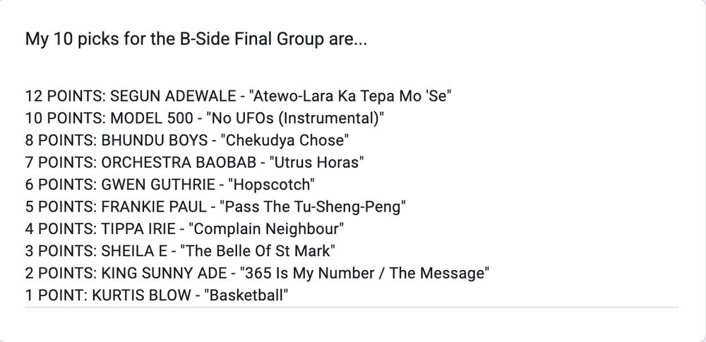 12 POINTS: SEGUN ADEWALE - "Atewo-Lara Ka Tepa Mo 'Se"
10 POINTS: MODEL 500 - "No UFOs (Instrumental)"
8 POINTS: BHUNDU BOYS - "Chekudya Chose"
7 POINTS: ORCHESTRA BAOBAB - "Utrus Horas"
6 POINTS: GWEN GUTHRIE - "Hopscotch"
5 POINTS: FRANKIE PAUL - "Pass The Tu-Sheng-Peng"
4 POINTS: TIPPA IRIE - "Complain Neighbour"
3 POINTS: SHEILA E - "The Belle Of St Mark"
2 POINTS: KING SUNNY ADE - "365 Is My Number / The Message"
1 POINT: KURTIS BLOW - "Basketball"
