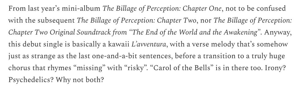Blurb for Billlie, "Ring X Ring":

From last year’s mini-album The Billage of Perception: Chapter One, not to be confused with the subsequent The Billage of Perception: Chapter Two, nor The Billage of Perception: Chapter Two Original Soundtrack from “The End of the World and the Awakening”. Anyway, this debut single is basically a kawaii L’avventura, with a verse melody that’s somehow just as strange as the last one-and-a-bit sentences, before a transition to a truly huge chorus that rhymes “missing” with “risky”. “Carol of the Bells” is in there too. Irony? Psychedelics? Why not both?