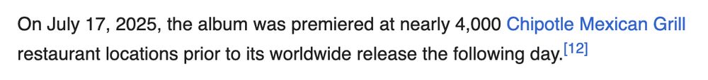 From the Wikipedia article for Alex Warren's album You'll Be Alright, Kid:

"On July 17, 2025, the album was premiered at nearly 4,000 Chipotle Mexican Grill restaurant locations prior to its worldwide release the following day."