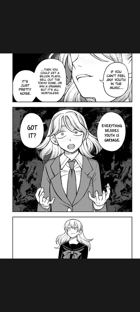 Page from the manga Girl Meets Rock! #87:

Tsuru: "If you can't feel any youth in the music... then you could get a billion plays, sell out the Tokyo Dome, or win a Grammy, but it's all worthless. It's just pretty noise. Everything besides youth is garbage. Got it?"

Reiha: <looks out into space>