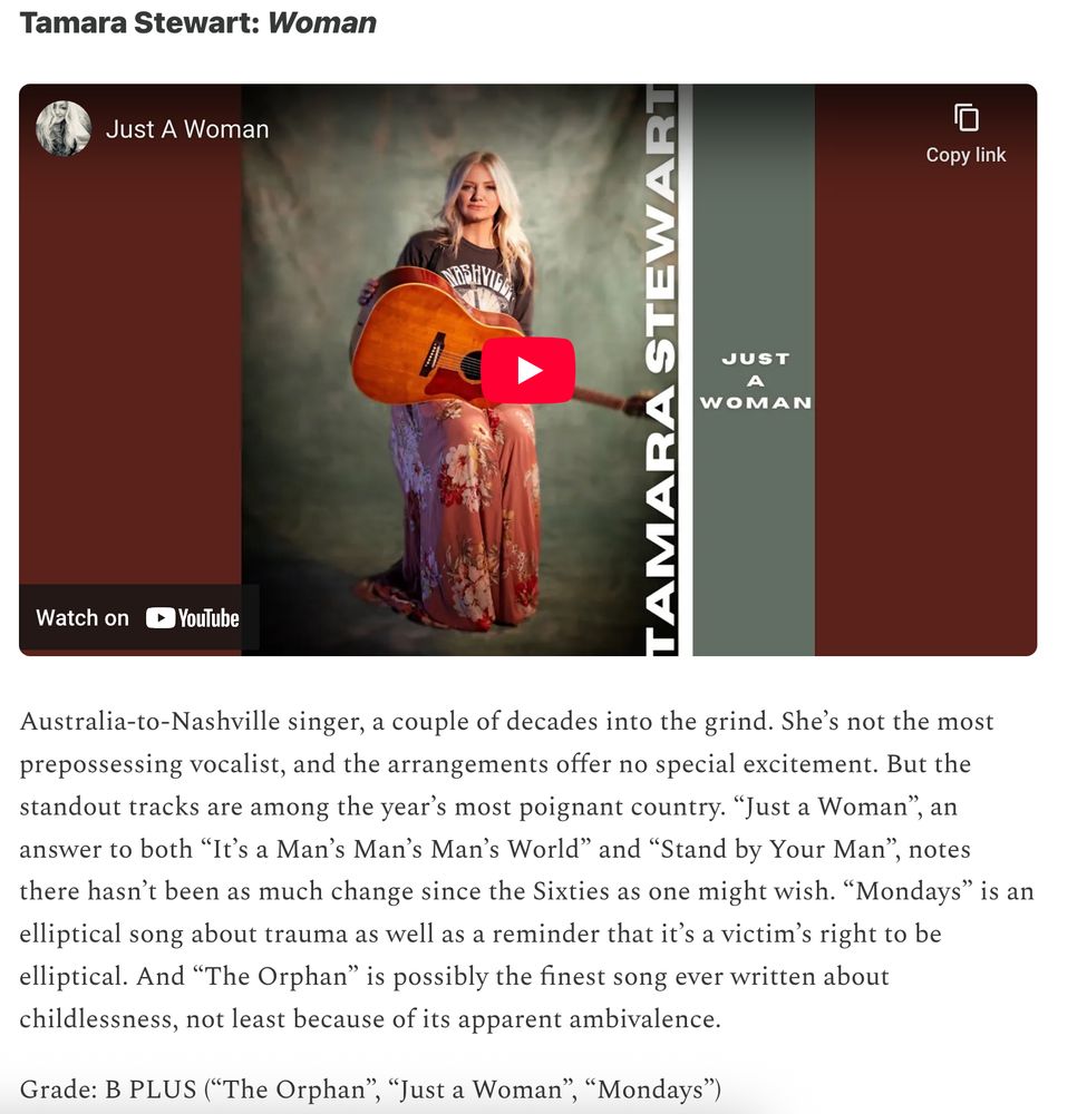 Tamara Stewart: Woman

Australia-to-Nashville singer, a couple of decades into the grind. She’s not the most prepossessing vocalist, and the arrangements offer no special excitement. But the standout tracks are among the year’s most poignant country. “Just a Woman”, an answer to both “It’s a Man’s Man’s Man’s World” and “Stand by Your Man”, notes there hasn’t been as much change since the Sixties as one might wish. “Mondays” is an elliptical song about trauma as well as a reminder that it’s a victim’s right to be elliptical. And “The Orphan” is possibly the finest song ever written about childlessness, not least because of its apparent ambivalence.

Grade: B PLUS (“The Orphan”, “Just a Woman”, “Mondays”)