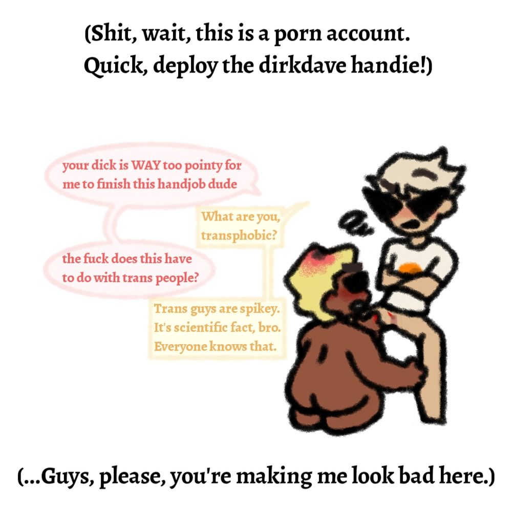 The fourth and final image in a series of four. Text at the top reads "Shit, wait, this is a porn account. Quick, deploy the Dirk Dave handie!" with a drawing of Dave pulling his hand away while giving Dirk a hand job. Dave's hand has a prick of blood, which is matched by the blood on the tip of Dirk's exaggeratedly sharp t-dick. Dialogue beside them reads as follows. Dave says "Your dick is way too pointy for me to finish this hand job dude." Dirk says "What are you, transphobic?" Dave says "The fuck does this have to do with trans people?" Dirk says "Trans guys are spikey. It's scientific fact, bro. Everyone knows that." Text at the bottom reads "Guys, please, you're making me look bad here."
