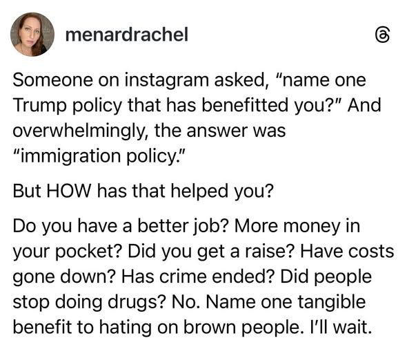 Someone on Instagram asked "name one Trump policy that has benefitted you?" And overwhelmingly, the answer was "Immigration policy". 
But HOW has that helping you?

Do you have a better job? More money in your pocket? Did you get a raise? Have costs gone down? Has crime ended? Did people stop doing drugs? No. Name one tangible benefit to hating on brown people. 
I'll wait