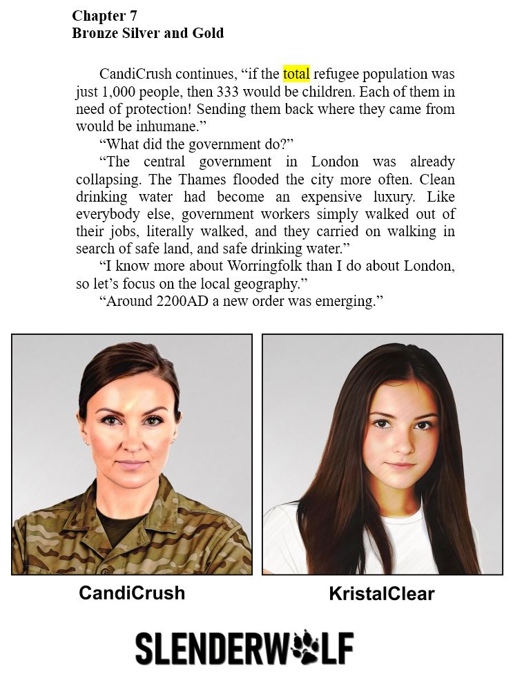 Book extract:

SlenderWolf Conflicts and Alliances

Chapter 7
Bronze Silver and Gold

CandiCrush continues, “if the total refugee population was just 1,000 people, then 333 would be children. Each of them in need of protection! Sending them back where they came from would be inhumane.”

“What did the government do?”

“The central government in London was already collapsing. The Thames flooded the city more often. Clean drinking water had become an expensive luxury. Like everybody else, government workers simply walked out of their jobs, literally walked, and they carried on walking in search of safe land, and safe drinking water.”

“I know more about Worringfolk than I do about London, so let’s focus on the local geography.”

“Around 2200AD a new order was emerging.”

Image:

watercolour painting of a smart, attractive 33 year old female military officer with chestnut coloured eyes, and medium ash brown hair. Her hair is brushed back into a tight bun behind her head. There's a look of concentration on her face and she has a hint of a smile. She's wearing gold stud earrings, dark eye shadow, and pale pink lipstick. Over a dark olive T shirt Commander Crush is wearing DPMs (Disruptive Pattern Material, AKA camouflage). The image is labelled CandiCrush.

watercolour painting  An attractive young girl aged 16. She has long straight, deep brown hair and her eyes are chestnut coloured. Her face has a gentle expression with a hint of a smile. Her plain T shirt is white. The image has a pale grey backdrop, and is labelled KristalClear.

copyright © Scott Rochester 2025
