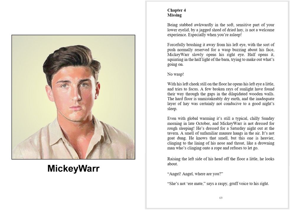 Composite image

LHS

A colour pencil drawing with a pale yellow background. A headshot of a 20 year old man with a plain, slightly puzzled expression on his face. His light brown eyes are focussed on the camera. He has short dark brown hair with an abundant quiff on top. And a slightly tanned complexion. His beige collared shirt has the top three buttons undone. The image is labelled MickeyWarr

RHS

book extract

SlenderWolf Conflicts and Alliances

Chapter 4
Missing

Being stabbed awkwardly in the soft, sensitive part of your lower eyelid, by a jagged shred of dried hay, is not a welcome experience. Especially when you’re asleep!

Forcefully brushing it away from his left eye, with the sort of push normally reserved for a wasp buzzing about his face, MickeyWarr slowly opens his right eye. Half opens it, squinting in the half light of the barn, trying to make out what’s going on.

No wasp!

With his left cheek still on the floor he opens his left eye a little, and tries to focus. A few broken rays of sunlight have found their way through the gaps in the dilapidated wooden walls. The hard floor is unmistakeably dry earth, and the inadequate layer of hay was certainly not conducive to a good night’s sleep.

Even with global warming it’s still a typical, chilly Sunday morning in late October, and MickeyWarr is not dressed for rough sleeping! He’s dressed for a Saturday night out at the tavern. A smell of unfamiliar manure hangs in the air. It’s not goat dung. He knows that smell, but this one is heavier, clinging to the lining of his nose and throat, like a drowning man who’s clinging onto a rope and refuses to let go.

Raising the left side of his head off the floor a little, he looks about.

“Angel! Angel, where are you?”

“She’s not ‘ere mate,” says a raspy, gruff voice to his right.

images on social media serve only as visual clues and might not be present in the book

copyright © Scott Rochester 2025

Novel due out on 30 Sep 2025
