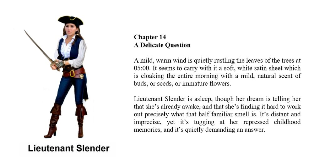 Composite image

LHS

A full profile image of a pretty 18 year old young lady pirate with long flowing dark brown hair. She is wearing a tricorn hat, a blue waistcoat over a frilly white blouse, a heavy duty belt and classic blue jeans, and thigh length leather boots the colour of milk chocolate. With both hands she is holding a rapier which has an ornate handle. On her left hand she has a fingerless glove with an armoured surface. Her face is pleasant though she looks like she wants to say "back off or I will use this sword". The image is labelled Lieutenant Slender.

RHS

book extract

SlenderWolf Conflicts and Alliances

Chapter 14
A Delicate Question

A mild, warm wind is quietly rustling the leaves of the trees at 05:00. It seems to carry with it a soft, white satin sheet which is cloaking the entire morning with a mild, natural scent of buds, or seeds, or immature flowers.

Lieutenant Slender is asleep, though her dream is telling her that she’s already awake, and that she’s finding it hard to work out precisely what that half familiar smell is. It’s distant and imprecise, yet it’s tugging at her repressed childhood memories, and it’s quietly demanding an answer. 

images on social media serve only as visual clues and might not be present in the book

copyright © Scott Rochester 2025

Novel due out on 30 Sep 2025
