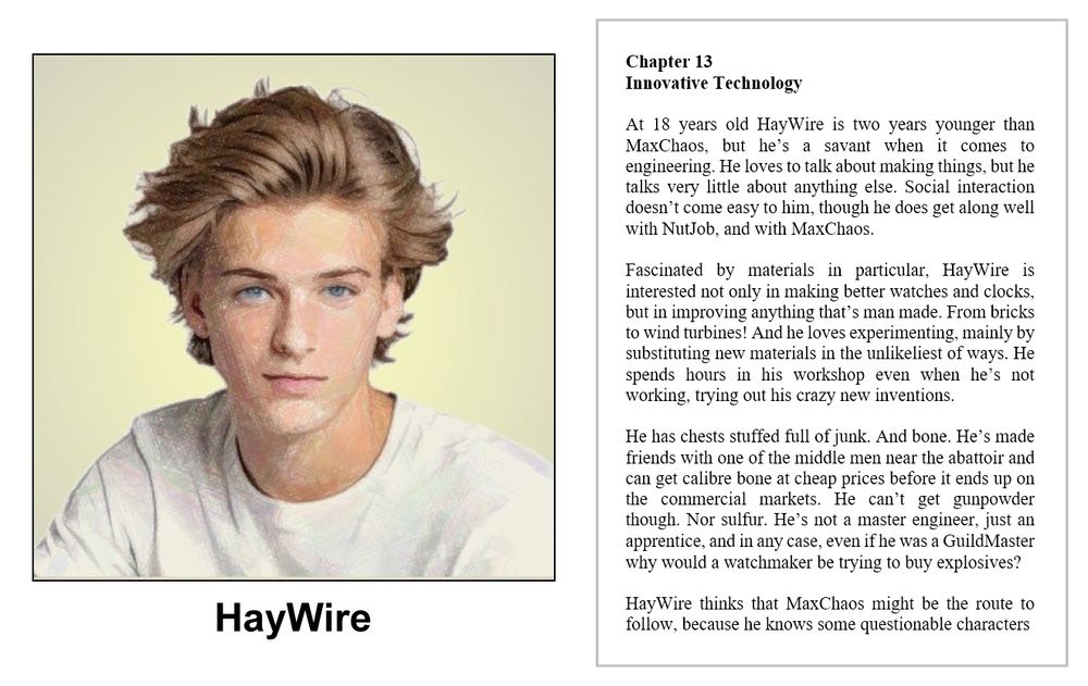 Composite image

LHS

A colour pencil drawing of a headshot of an 18 year old young man - he has fly away blonde hair and blue eyes - in this relaxed pose he has a thoughtful and neutral expression - he is wearing a white T shirt against a yellow background - the image is labelled HayWire

RHS

book extract

SlenderWolf Conflicts and Alliances

Chapter 13
Innovative Technology

At 18 years old HayWire is two years younger than MaxChaos, but he’s a savant when it comes to engineering. He loves to talk about making things, but he talks very little about anything else. Social interaction doesn’t come easy to him, though he does get along well with NutJob, and with MaxChaos.

Fascinated by materials in particular, HayWire is interested not only in making better watches and clocks, but in improving anything that’s man made. From bricks to wind turbines! And he loves experimenting, mainly by substituting new materials in the unlikeliest of ways. He spends hours in his workshop even when he’s not working, trying out his crazy new inventions. 

He has chests stuffed full of junk. And bone. He’s made friends with one of the middle men near the abattoir and can get calibre bone at cheap prices before it ends up on the commercial markets. He can’t get gunpowder though. Nor sulfur. He’s not a master engineer, just an apprentice, and in any case, even if he was a GuildMaster why would a watchmaker be trying to buy explosives?

HayWire thinks that MaxChaos might be the route to follow, because he knows some questionable characters

images on social media serve only as visual clues and might not be present in the book

copyright © Scott Rochester 2025

Novel due out on 30 Sep 2025
