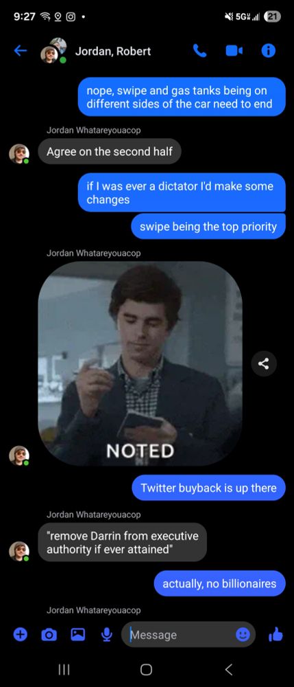 Darrin: nope, swipe and gas tanks being on different sides of the car need to end
Jordan: Agree on the second half
Darrin: if I was ever a dictator I'd make some changes
Darrin: swipe being the top priority
Jordan: GIF of man writing in notepad with caption "NOTED"
Darrin: Twitter buyback is up there
Jordan: "remove Darrin from executive authority if ever attained"
Darrin: actually, no billionaires