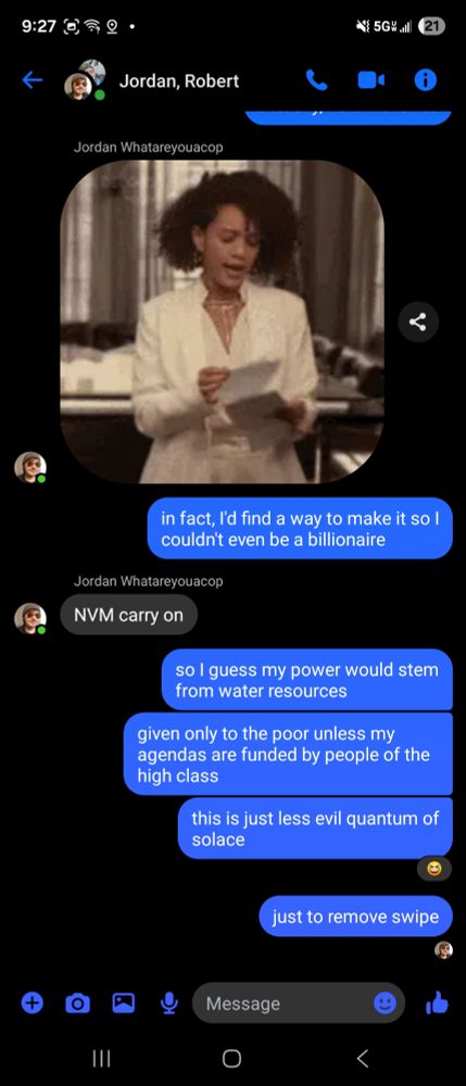 Jordan: GIF of woman tearing paper, then gesturing to continue
Darrin: in fact, I'd find a way to make it so I couldn't even be a billionaire
Jordan: NVM carry on
Darrin: so I guess my power would stem from water resources
Darrin: given only to the poor unless my agendas are funded by people of the high class
Darrin: this is just less evil quantum of solace
Darrin: just to remove swipe