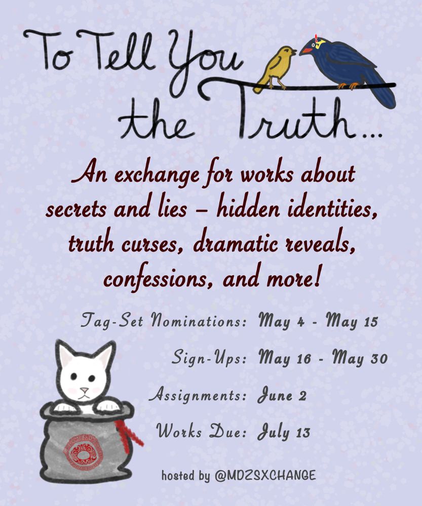 Poster announcing "To Tell You the Truth" an exchange for works about secrets and lies — hidden identities, truth curses, dramatic reveals, confessions, and more!

Tag-Set Nominations: May 4 – May 15
Sign-Ups: May 16 – May 30
Assignments by June 2
Works Due: July 13

hosted by @mdzsxchange 

There is a pair of gossipy birds perched on the letter T, and a cute white cat in a qiankun bag beside the schedule.