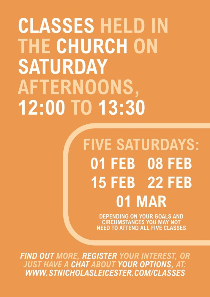 CLASSES HELD IN
THE CHURCH ON
SATURDAY
AFTERNOONS,
12:00 TO 13:30

FIVE SATURDAYS:
01 FEB
08 FEB
15 FEB
22 FEB
01 MAR
DEPENDING ON YOUR GOALS AND CIRCUMSTANCES YOU MAY NOT NEED TO ATTEND ALL FIVE CLASSES

FIND OUT MORE, REGISTER YOUR INTEREST, OR JUST HAVE A CHAT ABOUT YOUR OPTIONS, AT:
Www.STNICHOLASLEICESTER. COM/CLASSES