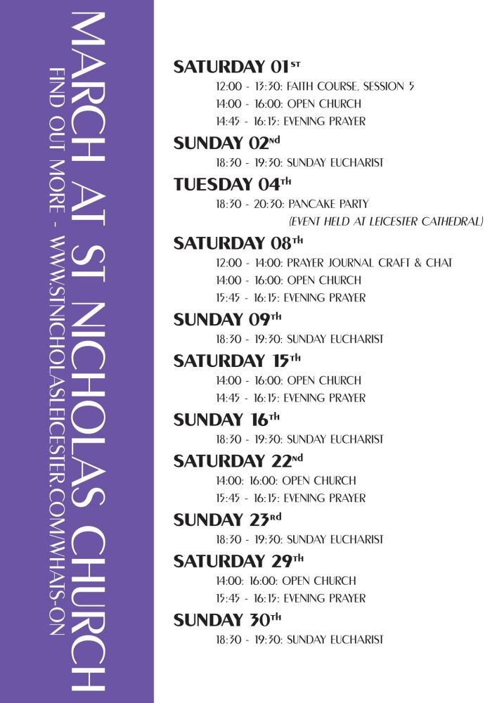 March at St Nicholas church 

SATURDAY 01ST

12:00-13:30: FAITH COURSE, SESSION 5

14:00 16:00: OPEN CHURCH

14:45 16:15: EVENING PRAYER

SUNDAY 02Nd

18:30-19:30: SUNDAY EUCHARIST

TUESDAY 04TH

18:30-20:30: PANCAKE PARTY

(EVENT HELD AT LEICESTER CATHEDRAL)

SATURDAY 08Th

12:00 14:00: PRAYER JOURNAL CRAFT & CHAT

14:00 16:00: OPEN CHURCH

15:45 16:15: EVENING PRAYER

SUNDAY 09th

18:30-19:30: SUNDAY EUCHARIST

SATURDAY 15TH

14:00 16:00: OPEN CHURCH

14:45 16:15: EVENING PRAYER

SUNDAY 16Th

18:30 19:30: SUNDAY EUCHARIST

SATURDAY 22Nd

14:00: 16:00: OPEN CHURCH

15:45 16:15: EVENING PRAYER

SUNDAY 23Rd

18:30-19:30: SUNDAY EUCHARIST

SATURDAY 29TH

14:00: 16:00: OPEN CHURCH

15:45 16:15: EVENING PRAYER

SUNDAY 30TH

18:30-19:30: SUNDAY EUCHARIST