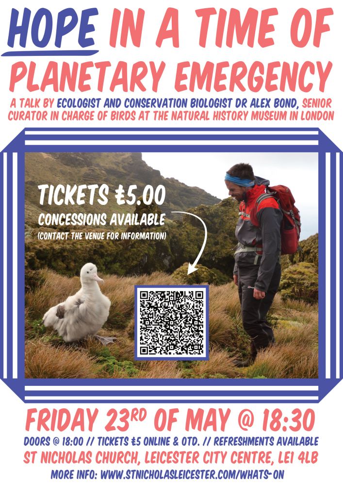 Hope in a time of planetary emergency 
A talk by ecologist and conservation biologist Dr Alex bond, senior curator in charge of birds at the natural history museum in London 

Friday 23rd of may @ 18:30

Doors @18:00
Tickets £5 online and otd - concessions available 
Refreshments available 
St Nicholas church, Leicester city centre, le1 4lb

More info: www.stnicholasleicester.com/whats-on