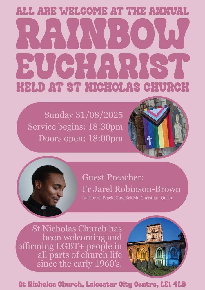 ALL ARE WELCOME AT THE ANNUAL

RAINBOW EUCHARIST HELD AT ST NICHOLAS CHURCH

Sunday 31/08/2025

Service begins: 18:30pm

Doors open: 18:00pm

Guest Preacher:

Fr Jarel Robinson-Brown

Author of 'Black, Gay, British, Christian, Queer'

St Nicholas Church has been welcoming and affirming LGBT+ people in all parts of church life since the early 1960's.

St Nicholas Church, Leicester City Centre, LEI 4LB