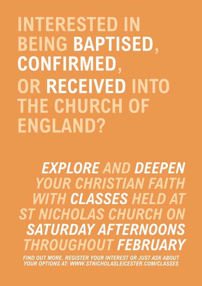 INTERESTED IN
BEING BAPTISED,
CONFIRMED,
OR RECEIVED INTO
THE CHURCH OF
ENGLAND?
EXPLORE AND DEEPEN
YOUR CHRISTIAN FAITH
WITH CLASSES HELD AT
ST NICHOLAS CHURCH ON
SATURDAY AFTERNOONS
THROUGHOUT FEBRUARY FIND OUT MORE, REGISTER YOUR INTEREST OR JUST ASK ABOUT YOUR OPTIONS AT: Www.STNICHOLASLEICESTER. COM/CLASSES