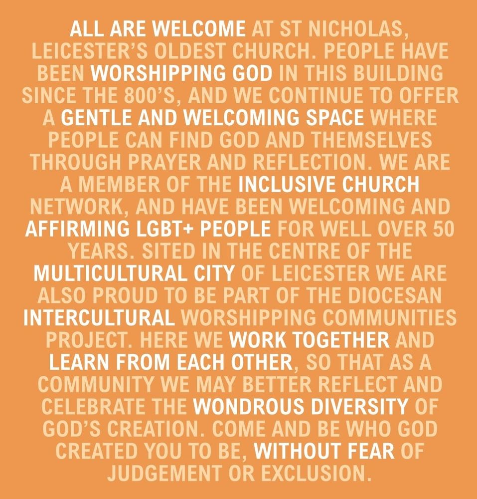 ALL ARE WELCOME AT ST NICHOLAS, LEICESTER'S OLDEST CHURCH. PEOPLE HAVE BEEN WORSHIPPING GOD IN THIS BUILDING SINCE THE 800'S, AND WE CONTINUE TO OFFER A GENTLE AND WELCOMING SPACE WHERE PEOPLE CAN FIND GOD AND THEMSELVES THROUGH PRAYER AND REFLECTION. WE ARE A MEMBER OF THE INCLUSIVE CHURCH NETWORK, AND HAVE BEEN WELCOMING AND AFFIRMING LGBT+ PEOPLE FOR WELL OVER 50 YEARS. SITED IN THE CENTRE OF THE MULTICULTURAL CITY OF LEICESTER WE ARE ALSO PROUD TO BE PART OF THE DIOCESAN INTERCULTURAL WORSHIPPING COMMUNITIES PROJECT. HERE WE WORK TOGETHER AND LEARN FROM EACH OTHER, SO THAT AS A COMMUNITY WE MAY BETTER REFLECT AND CELEBRATE THE WONDROUS DIVERSITY OF GOD'S CREATION. COME AND BE WHO GOD CREATED YOU TO BE, WITHOUT FEAR OF JUDGEMENT OR EXCLUSION.