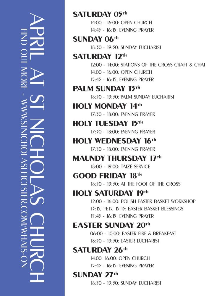 April at St Nicholas church

SATURDAY 05th

14:00 16:00: OPEN CHURCH

14:45 16:15: EVENING PRAYER

SUNDAY 06th

18:30-19:30: SUNDAY EUCHARIST

SATURDAY 12TH

12:00 14:00: STATIONS OF THE CROSS CRAFT & CHAT

14:00 16:00: OPEN CHURCH

15:45 16:15: EVENING PRAYER

PALM SUNDAY 13Th

18:30-19:30: PALM SUNDAY EUCHARIST

HOLY MONDAY 14th

17:30-18:00: EVENING PRAYER

HOLY TUESDAY 15TH

17:30 18:00: EVENING PRAYER

HOLY WEDNESDAY 16Th

17:30 18:00: EVENING PRAYER

MAUNDY THURSDAY 17Th

18:00 19:00: TAIZE SERVICE

GOOD FRIDAY 18Th

18:30-19:30: AT THE FOOT OF THE CROSS

HOLY SATURDAY 19TH

12:00 16:00: POLISH EASTER BASKET WORKSHOP

13:15, 14:15, 15:15: EASTER BASKET BLESSINGS

15:45 16:15: EVENING PRAYER

EASTER SUNDAY 20TH

06:00 10:00: EASTER FIRE & BREAKFAST

18:30-19:30: EASTER EUCHARIST

SATURDAY 26TH

14:00: 16:00: OPEN CHURCH

15:45 16:15: EVENING PRAYER

SUNDAY 27Th

18:30-19:30: SUNDAY EUCHARIST