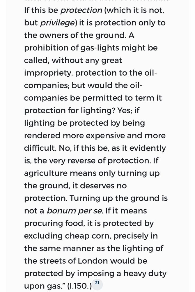 If this be protection (which it is not, but privilege) it is protection only to the owners of the ground. A prohibition of gas-lights might be called, without any great impropriety, protection to the oil-companies; but would the oil-companies be permitted to term it protection for lighting? Yes; if lighting be protected by being rendered more expensive and more difficult. No, if this be, as it evidently is, the very reverse of protection. If agriculture means only turning up the ground, it deserves no protection. Turning up the ground is not a bonum per se. If it means procuring food, it is protected by excluding cheap corn, precisely in the same manner as the lighting of the streets of London would be protected by imposing a heavy duty upon gas."