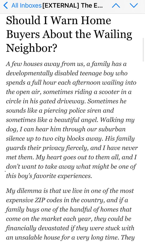 Should I Warn Home Buyers About the Wailing Neighbor?
A few houses away from us, a family has a developmentally disabled teenage boy who spends a full hour each afternoon wailing into the open air, sometimes riding a scooter in a circle in his gated driveway. Sometimes he sounds like a piercing police siren and sometimes like a beautiful angel. Walking my dog, I can hear him through our suburban silence up to two city blocks away. His family guards their privacy fiercely, and I have never met them. My heart goes out to them all, and I don’t want to take away what might be one of this boy’s favorite experiences.

My dilemma is that we live in one of the most expensive ZIP codes in the country, and if a family buys one of the handful of homes that come on the market each year, they could be financially devastated if they were stuck with an unsalable house for a very long time.