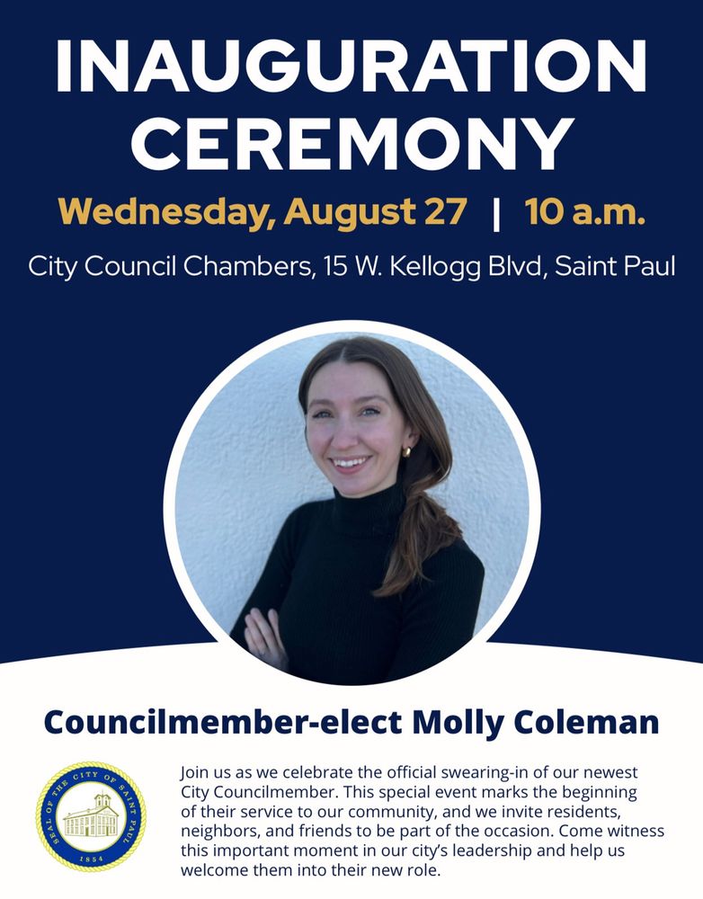 Flyer. Text: “inauguration ceremony. Wednesday, August 27. 10 am. City Council chambers, 15 w Kellogg Blvd, Saint Paul.” Headshot of Molly. Text:  “Councilmember-elect Molly Coleman.” Seal of Saint Paul. Text: “Join us as we celebrate the official swearing-in of our newest City Councilmember. This special event marks the beginning of their service to our community, and we invite residents, neighbors, and friends to be part of the occasion. Come witness this important moment in our city's leadership and help us welcome them into their new role.”