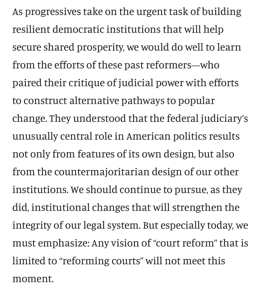 Text: “As progressives take on the urgent task of building resilient democratic institutions that will help secure shared prosperity, we would do well to learn from the efforts of these past reformers—who paired their critique of judicial power with efforts to construct alternative pathways to popular change. They understood that the federal judiciary’s unusually central role in American politics results not only from features of its own design, but also from the countermajoritarian design of our other institutions. We should continue to pursue, as they did, institutional changes that will strengthen the integrity of our legal system. But especially today, we must emphasize: Any vision of “court reform” that is limited to “reforming courts” will not meet this moment.”
