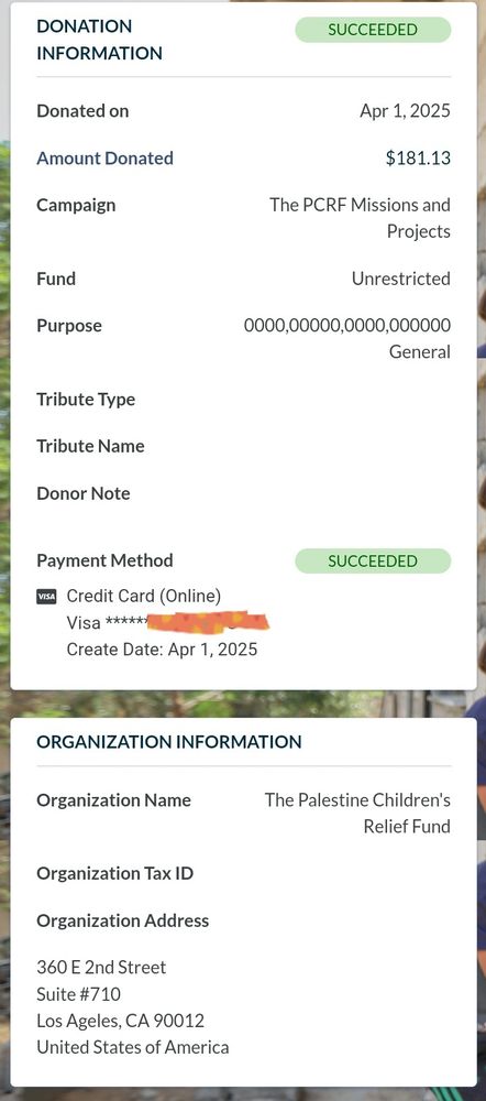 DONATION INFORMATION
SUCCEEDED
Donated on
Apr 1, 2025
Amount Donated
$181.13
Campaign
The PCRF Missions and Projects
Fund
Unrestricted
Purpose: General
Payment Method
SUCCEEDED
Credit Card (Online)
Visa (redacted)
Create Date: Apr 1, 2025

ORGANIZATION INFORMATION
Organization Name
The Palestine Children's Relief Fund
Organization Tax ID
Organization Address
360 E 2nd Street
Suite #710
Los Ageles(sic), CA 90012
United States of America