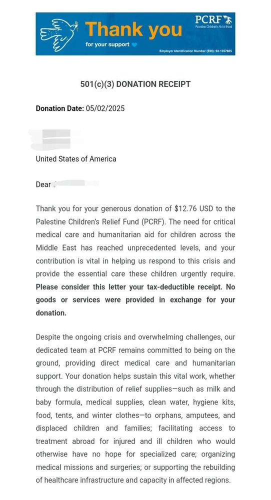 501(c)(3) DONATION RECEIPT. Donation Date: 05/02/2025. [Redacted]. United States of America. Dear [Redacted], Thank you for your generous donation of $12.76 USD to the Palestine Children’s Relief Fund (PCRF). The need for critical medical care and humanitarian aid for children across the Middle East has reached unprecedented levels, and your contribution is vital in helping us respond to this crisis and provide the essential care these children urgently require. Please consider this letter your tax-deductible receipt. No goods or services were provided in exchange for your donation.

Despite the ongoing crisis and overwhelming challenges, our dedicated team at PCRF remains committed to being on the ground, providing direct medical care and humanitarian support. Your donation helps sustain this vital work, whether through the distribution of relief supplies—such as milk and baby formula, medical supplies, clean water, hygiene kits, food, tents, and winter clothes—to orphans, amputees, and displaced children and families; facilitating access to treatment abroad for injured and ill children who would otherwise have no hope for specialized care; organizing medical missions and surgeries; or supporting the rebuilding of healthcare infrastructure and capacity in affected regions.