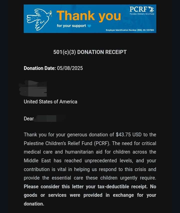 501(c)(3) DONATION RECEIPT. Donation Date: 05/08/2025. (Redacted), United States of America. Dear (Redacted), Thank you for your generous donation of $43.75 USD to the Palestine Children’s Relief Fund (PCRF). The need for critical medical care and humanitarian aid for children across the Middle East has reached unprecedented levels, and your contribution is vital in helping us respond to this crisis and provide the essential care these children urgently require. Please consider this letter your tax-deductible receipt. No goods or services were provided in exchange for your donation.