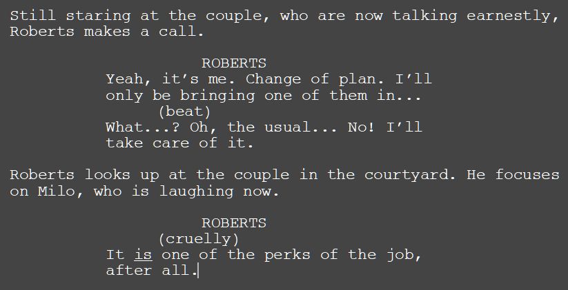 Screenshot of part of a screenplay. The text reads:
---
Still staring at the couple, who are now talking earnestly, Roberts makes a call.
ROBERTS
Yeah, it’s me. Change of plan. I’ll only be bringing one of them in...
(beat)
What...? Oh, the usual... No! I’ll take care of it. 
Roberts looks up at the couple in the courtyard. He focuses on Milo, who is laughing now.
ROBERTS
(cruelly)
It is one of the perks of the job, after all.