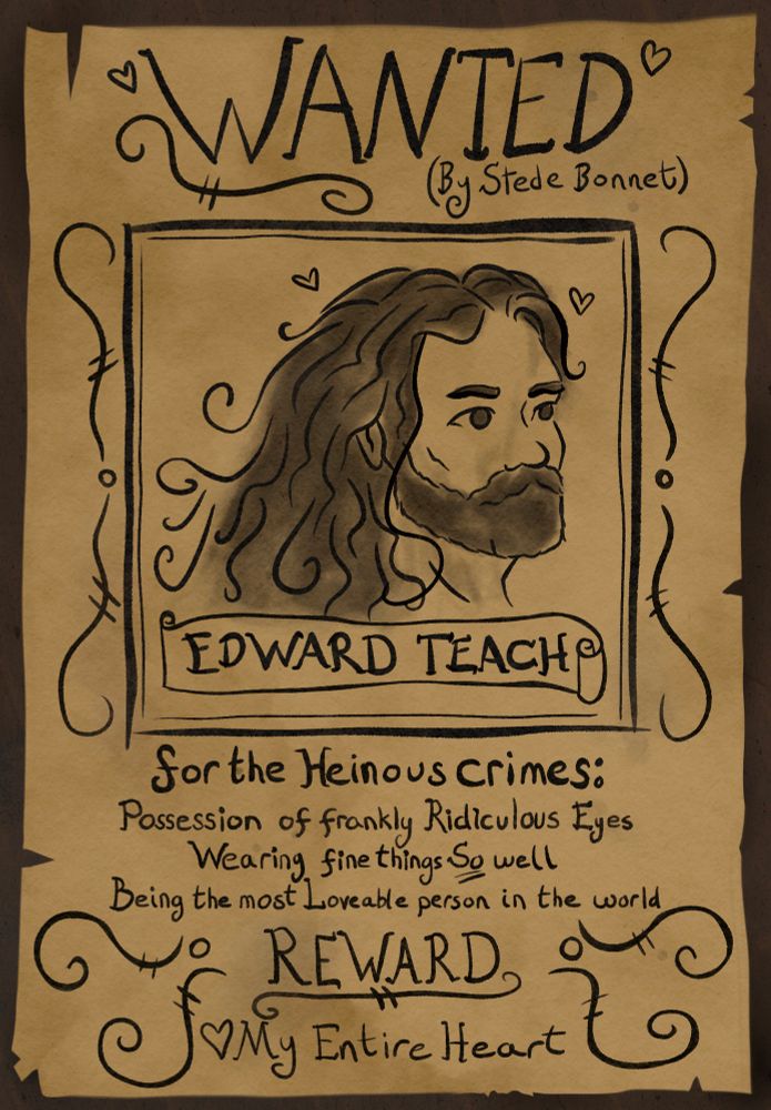 Wanted poster on torn parchment, the text reads “WANTED- (By Stede Bonnet)- EDWARD TEACH- for the Heinous crimes: - Possession of frankly Ridiculous Eyes- Wearing fine things So well- Being the most Loveable person in the world- REWARD- My Entire Heart” the text is embellished with swirls and hearts 