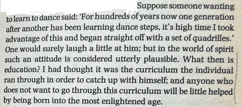 Suppose someone wanting to learn to dance said: 'For hundreds of years now one generation after another has been learning dance steps, it's high time I took advantage of this and began straight off with a set of quadrilles.' One would surely laugh a little at him; but in the world of spirit such an attitude is considered utterly plausible. What then is education? I had thought it was the curriculum the individual ran through in order to catch up with himself; and anyone who does not want to go through this curriculum will be little helped by being born into the most enlightened age.