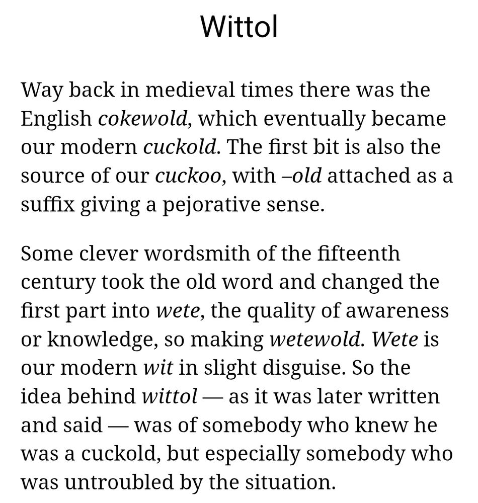 Wittol
Way back in medieval times there was the English cokewold, which eventually became our modern cuckold. The first bit is also the source of our cuckoo, with –old attached as a suffix giving a pejorative sense.

Some clever wordsmith of the fifteenth century took the old word and changed the first part into wete, the quality of awareness or knowledge, so making wetewold. Wete is our modern wit in slight disguise. So the idea behind wittol — as it was later written and said — was of somebody who knew he was a cuckold, but especially somebody who was untroubled by the situation.