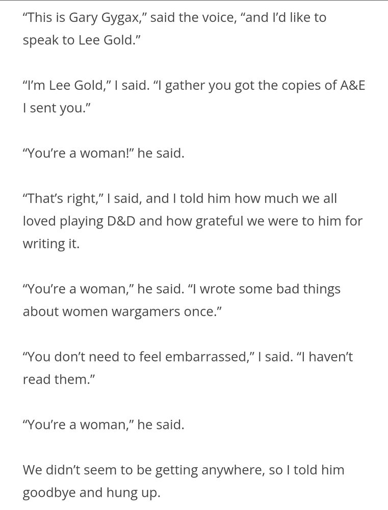 “This is Gary Gygax,” said the voice, “and I’d like to speak to Lee Gold.”

“I’m Lee Gold,” I said. “I gather you got the copies of A&E I sent you.”

“You’re a woman!” he said.

“That’s right,” I said, and I told him how much we all loved playing D&D and how grateful we were to him for writing it.

“You’re a woman,” he said. “I wrote some bad things about women wargamers once.”

“You don’t need to feel embarrassed,” I said. “I haven’t read them.”

“You’re a woman,” he said.

We didn’t seem to be getting anywhere, so I told him goodbye and hung up.