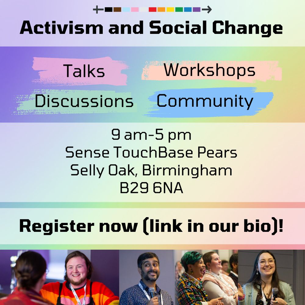 Text on a rainbow background, with the title of “activism and social change”. Below this are four text boxes that say “talks”, “workshops”, “discussions”, and “community”.

The event details are below. The event will be held at 9 am to 5pm at Sense Touch Base Pears in Selly Oak, Birmingham. The postcode is B29 6NA.

You can register now using the link in our bio or on this post