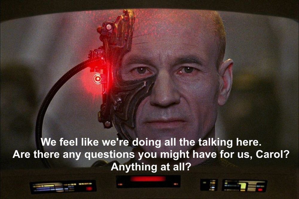 Locutus of Borg (aka Captain Picard from STAR TREK TNG) addresses the screen: Locutus of Borg (aka Captain Picard from STAR TREK TNG) addresses the screen: 

“We feel like we're doing all the talking here.
Are there any questions you might have for us, Carol?
Anything at all?”