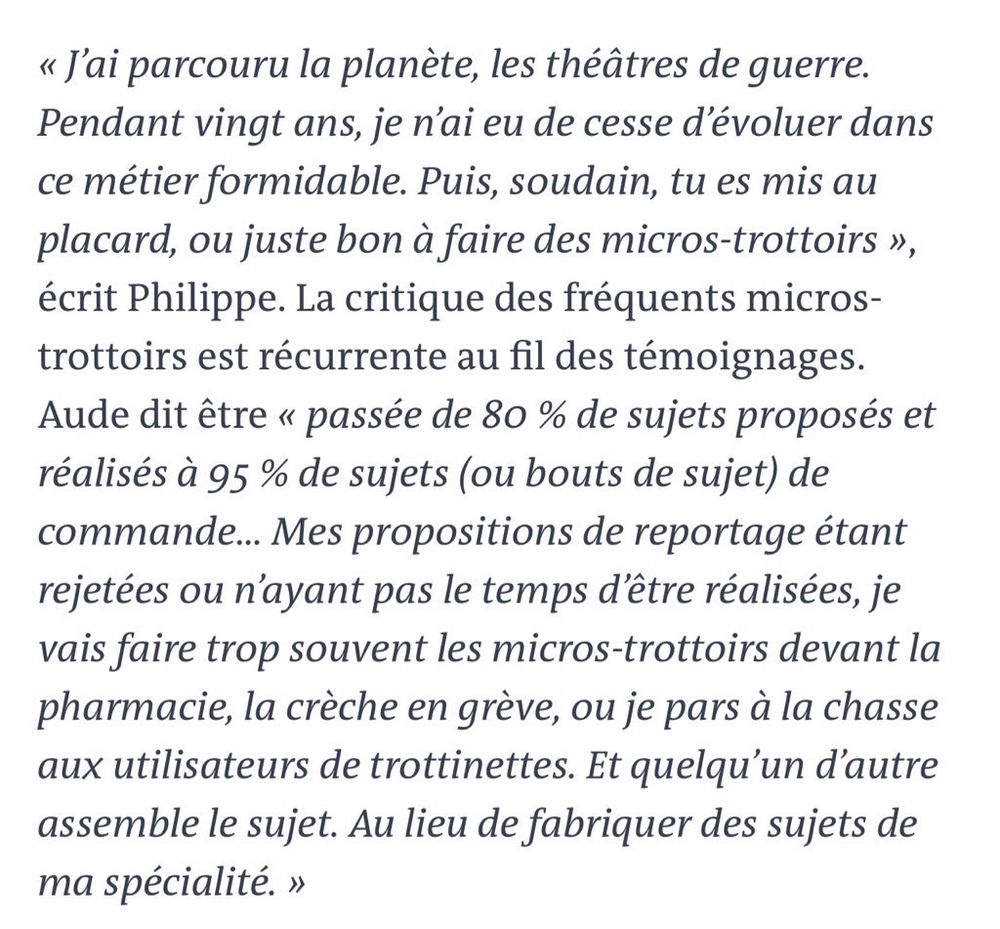 « J'ai parcouru la planète, les théâtres de guerre.
Pendant vingt ans, je n'ai eu de cesse d'évoluer dans ce métier formidable. Puis, soudain, tu es mis au placard, ou juste bon à faire des micros-trottoirs », écrit Philippe. La critique des fréquents micros-trottoirs est récurrente au fil des témoignages.
Aude dit être « passée de 80 % de sujets proposés et réalisés à 95% de sujets (ou bouts de sujet) de commande... Mes propositions de reportage étant rejetées ou n'ayant pas le temps d'être réalisées, je vais faire trop souvent les micros-trottoirs devant la pharmacie, la crèche en grève, ou je pars à la chasse aux utilisateurs de trottinettes. Et quelqu'un d'autre assemble le sujet. Au lieu de fabriquer des sujets de ma spécialité. »
