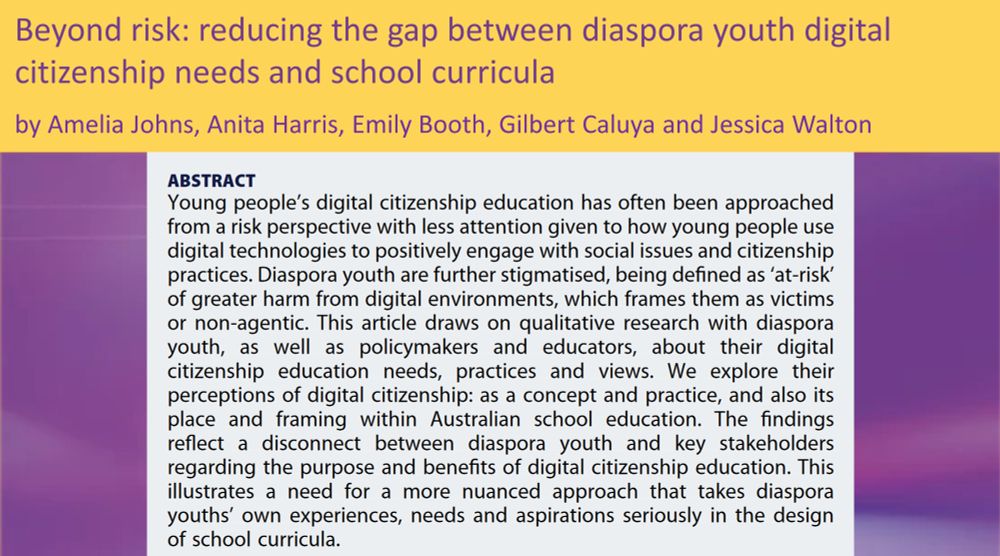 Beyond risk: reducing the gap between diaspora youth digital
citizenship needs and school curricula
by Amelia Johns, Anita Harris, Emily Booth, Gilbert Caluya and Jessica Walton
ABSTRACT
Young people’s digital citizenship education has often been approached
from a risk perspective with less attention given to how young people use
digital technologies to positively engage with social issues and citizenship
practices. Diaspora youth are further stigmatised, being defined as ‘at-risk’
of greater harm from digital environments, which frames them as victims
or non-agentic. This article draws on qualitative research with diaspora
youth, as well as policymakers and educators, about their digital
citizenship education needs, practices and views. We explore their
perceptions of digital citizenship: as a concept and practice, and also its
place and framing within Australian school education. The findings
reflect a disconnect between diaspora youth and key stakeholders
regarding the purpose and benefits of digital citizenship education. This
illustrates a need for a more nuanced approach that takes diaspora
youths’ own experiences, needs and aspirations seriously in the design
of school curricula.