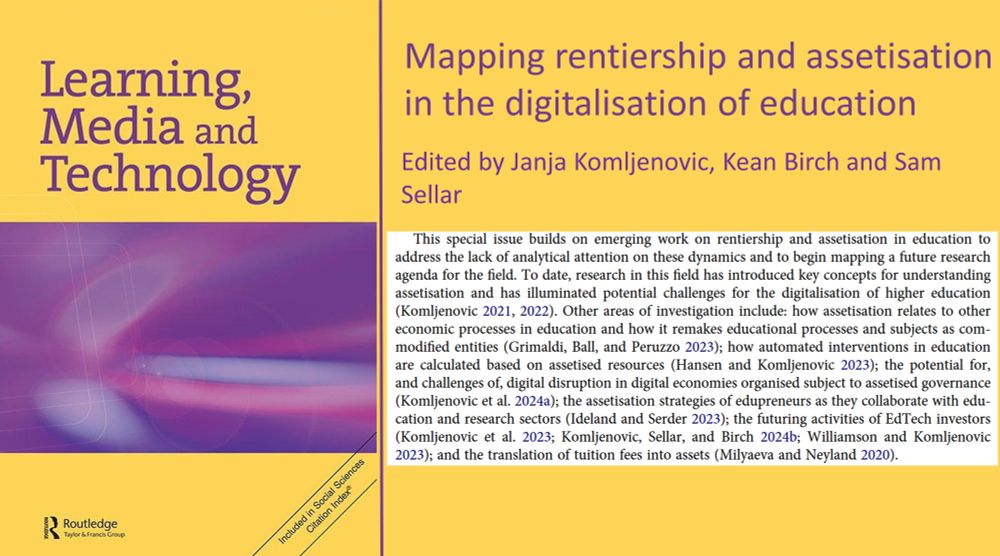 Learning, Media and Technology Mapping rentiership and assetisation in the digitalisation of education Edited by Janja Komljenovic, Kean Birch and Sam Sellar This special issue builds on emerging work on rentiership and assetisation in education to address the lack of analytical attention on these dynamics and to begin mapping a future research agenda for the field. To date, research in this field has introduced key concepts for understanding assetisation and has illuminated potential challenges for the digitalisation of higher education (Komljenovic 2021, 2022). Other areas of investigation include: how assetisation relates to other economic processes in education and how it remakes educational processes and subjects as com- modified entities (Grimaldi, Ball, and Peruzzo 2023); how automated interventions in education are calculated based on assetised resources (Hansen and Komljenovic 2023); the potential for, and challenges of, digital disruption in digital economies organised subject to assetised governance (Komljenovic et al. 2024a); the assetisation strategies of edupreneurs as they collaborate with edu- cation and research sectors (Ideland and Serder 2023); the futuring activities of EdTech investors (Komljenovic et al. 2023; Komljenovic, Sellar, and Birch 2024b; Williamson and Komljenovic 2023); and the translation of tuition fees into assets (Milyaeva and Neyland 2020)