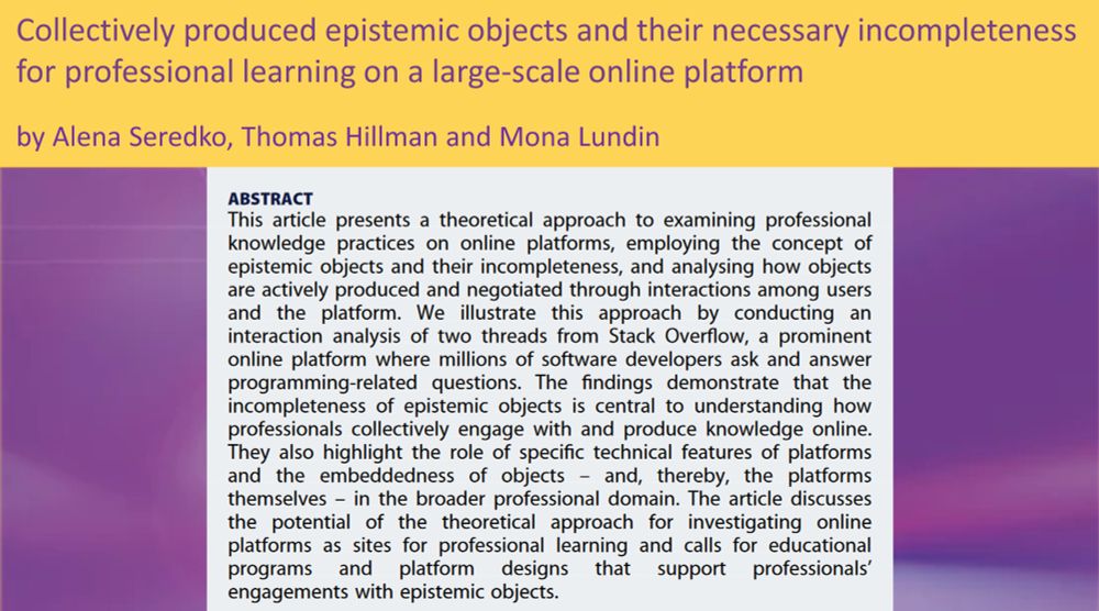 Collectively produced epistemic objects and their necessary
incompleteness for professional learning on a large-scale online
platform
ABSTRACT

This article presents a theoretical approach to examining professional knowledge practices on online platforms, employing the concept of epistemic objects and their incompleteness, and analysing how objects are actively produced and negotiated through interactions among users and the platform. We illustrate this approach by conducting an interaction analysis of two threads from Stack Overflow, a prominent online platform where millions of software developers ask and answer programming-related questions. The findings demonstrate that the incompleteness of epistemic objects is central to understanding how professionals collectively engage with and produce knowledge online. They also highlight the role of specific technical features of platforms and the embeddedness of objects – and, thereby, the platforms themselves – in the broader professional domain. The article discusses the potential of the theoretical approach for investigating online platforms as sites for professional learning and calls for educational programs and platform designs that support professionals’ engagements with epistemic objects.